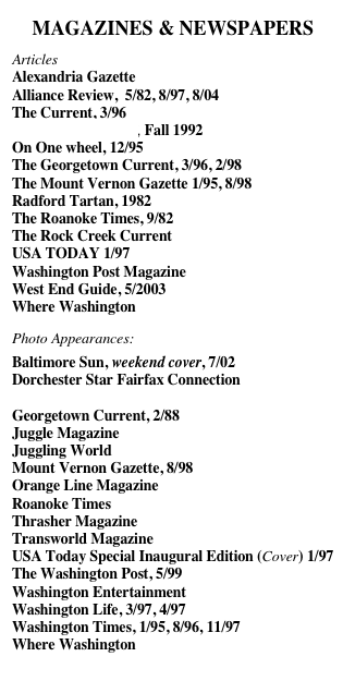 MAGAZINES & NEWSPAPERS
Articles
Alexandria Gazette
Alliance Review,  5/82, 8/97, 8/04
The Current, 3/96
One One Wheel.pdf, Fall 1992
On One wheel, 12/95
The Georgetown Current, 3/96, 2/98
The Mount Vernon Gazette 1/95, 8/98
Radford Tartan, 1982
The Roanoke Times, 9/82
The Rock Creek Current
USA TODAY 1/97
Washington Post Magazine
West End Guide, 5/2003
Where Washington

Photo Appearances:
Baltimore Sun, weekend cover, 7/02
Dorchester Star Fairfax Connection
Fairfax Connection
Georgetown Current, 2/88
Juggle Magazine
Juggling World
Mount Vernon Gazette, 8/98
Orange Line Magazine
Roanoke Times
Thrasher Magazine
Transworld Magazine
USA Today Special Inaugural Edition (Cover) 1/97
The Washington Post, 5/99
Washington Entertainment
Washington Life, 3/97, 4/97
Washington Times, 1/95, 8/96, 11/97
Where Washington



